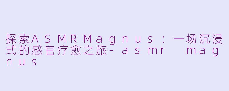 探索ASMRMagnus：一场沉浸式的感官疗愈之旅-asmr magnus