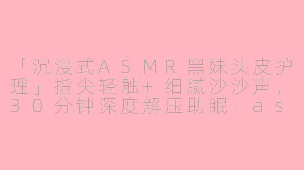 「沉浸式ASMR黑妹头皮护理」指尖轻触+细腻沙沙声，30分钟深度解压助眠-asmr黑妹头皮护理助眠