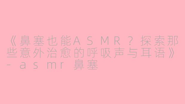 《鼻塞也能ASMR？探索那些意外治愈的呼吸声与耳语》-asmr鼻塞