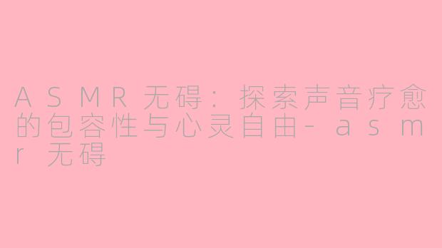 ASMR无碍：探索声音疗愈的包容性与心灵自由-asmr无碍