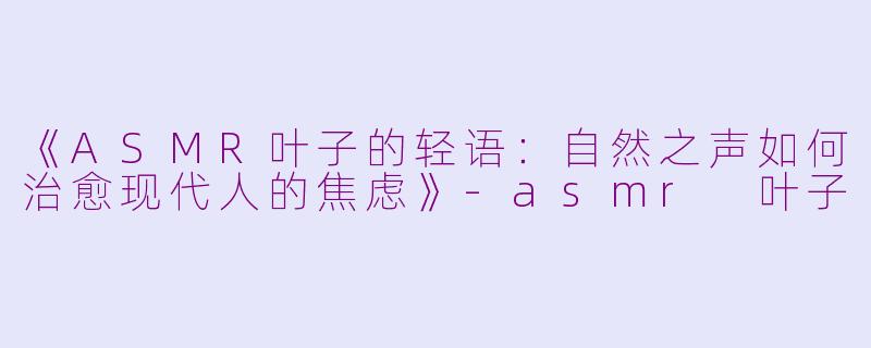 《ASMR叶子的轻语：自然之声如何治愈现代人的焦虑》-asmr 叶子