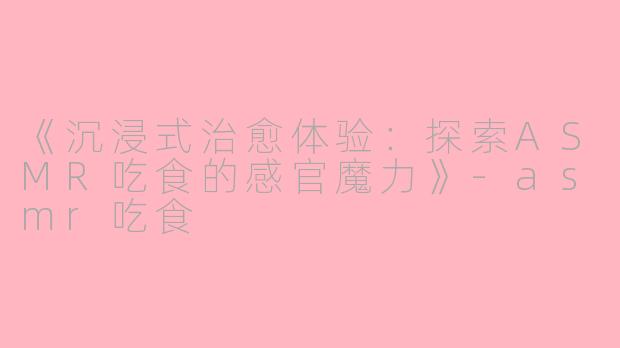 《沉浸式治愈体验：探索ASMR吃食的感官魔力》-asmr吃食