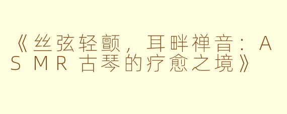 《丝弦轻颤，耳畔禅音：ASMR古琴的疗愈之境》