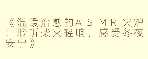 《温暖治愈的ASMR火炉：聆听柴火轻响，感受冬夜安宁》