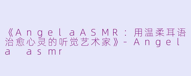 《AngelaASMR：用温柔耳语治愈心灵的听觉艺术家》-Angela asmr