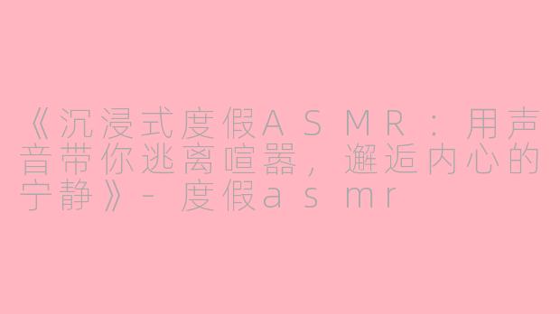 《沉浸式度假ASMR：用声音带你逃离喧嚣，邂逅内心的宁静》-度假asmr