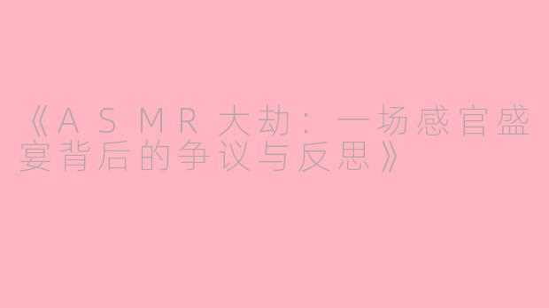 《ASMR大劫：一场感官盛宴背后的争议与反思》