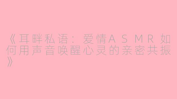 《耳畔私语：爱情ASMR如何用声音唤醒心灵的亲密共振》