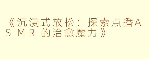 《沉浸式放松：探索点播ASMR的治愈魔力》