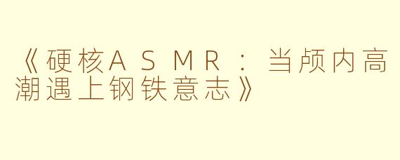 《硬核ASMR：当颅内高潮遇上钢铁意志》
