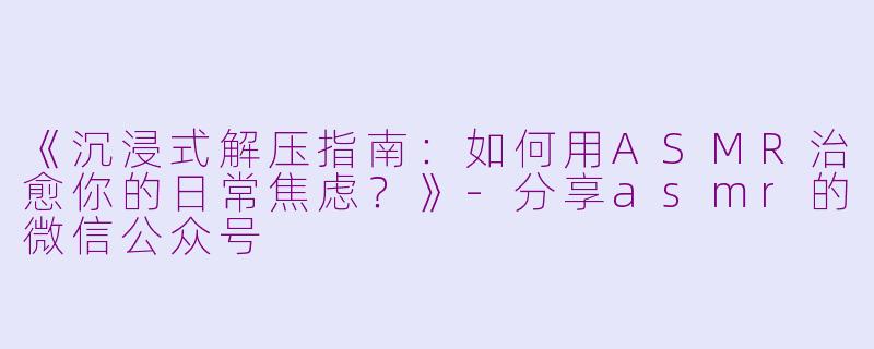 《沉浸式解压指南：如何用ASMR治愈你的日常焦虑？》-分享asmr的微信公众号
