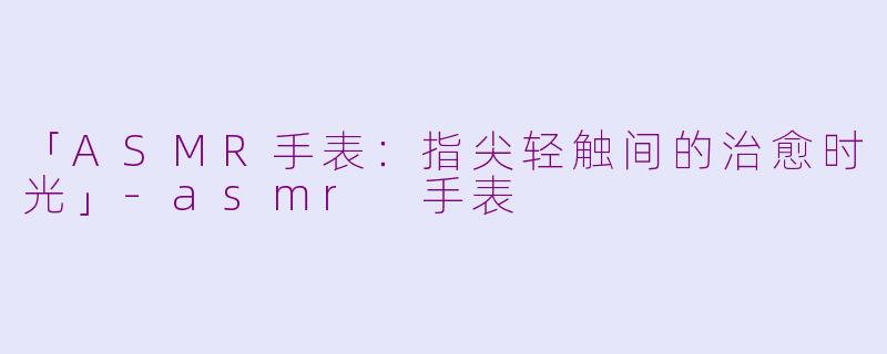 「ASMR手表：指尖轻触间的治愈时光」-asmr 手表