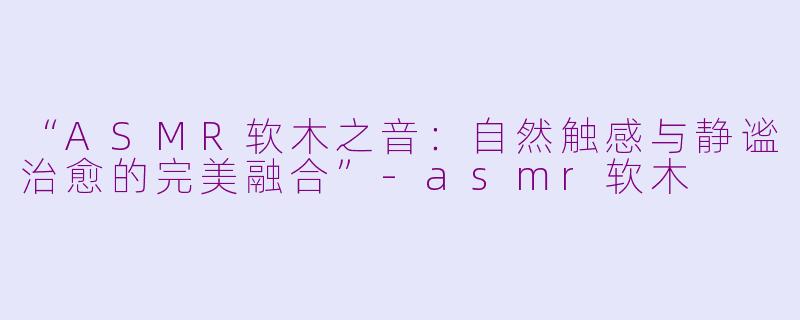 “ASMR软木之音：自然触感与静谧治愈的完美融合”-asmr软木