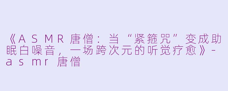 《ASMR唐僧：当“紧箍咒”变成助眠白噪音，一场跨次元的听觉疗愈》-asmr唐僧