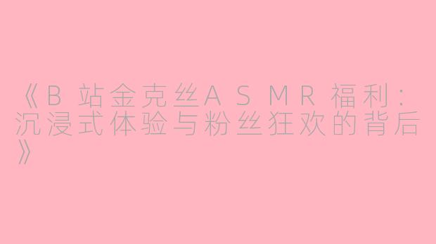 《B站金克丝ASMR福利：沉浸式体验与粉丝狂欢的背后》