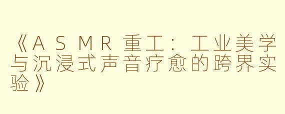 《ASMR重工：工业美学与沉浸式声音疗愈的跨界实验》