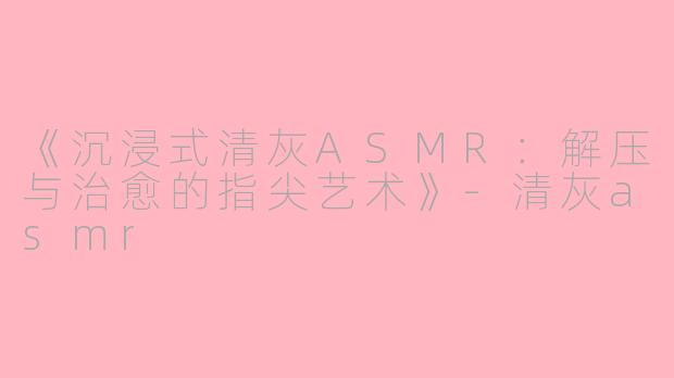 《沉浸式清灰ASMR：解压与治愈的指尖艺术》-清灰asmr