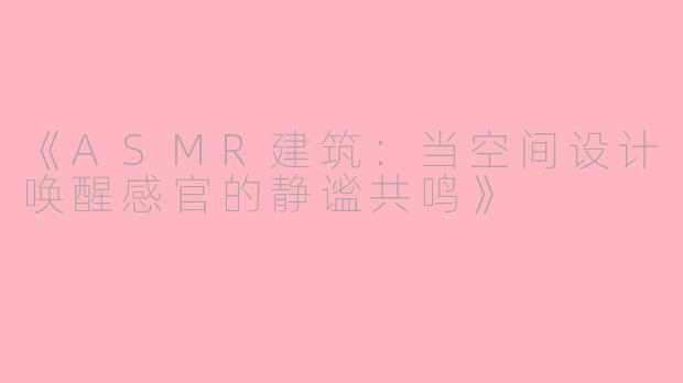 《ASMR建筑：当空间设计唤醒感官的静谧共鸣》