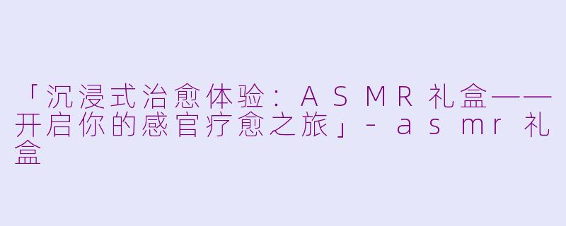 「沉浸式治愈体验：ASMR礼盒——开启你的感官疗愈之旅」-asmr礼盒