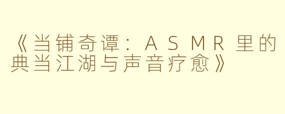 《当铺奇谭：ASMR里的典当江湖与声音疗愈》