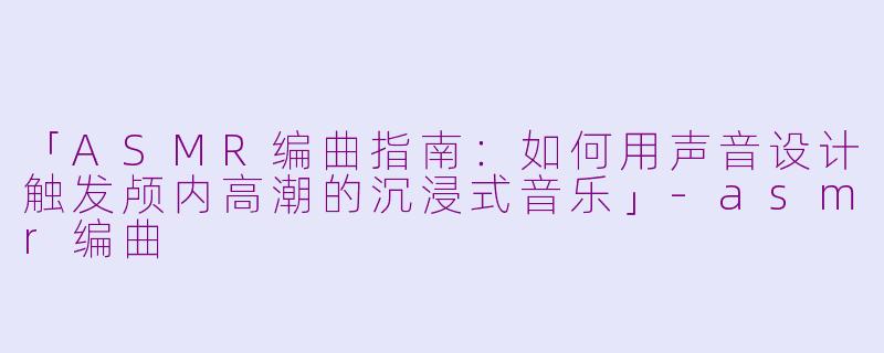 「ASMR编曲指南：如何用声音设计触发颅内高潮的沉浸式音乐」-asmr编曲