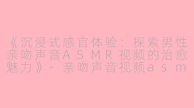 《沉浸式感官体验：探索男性亲吻声音ASMR视频的治愈魅力》-亲吻声音视频asmr男