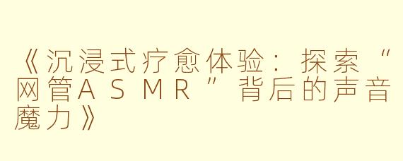 《沉浸式疗愈体验：探索“网管ASMR”背后的声音魔力》