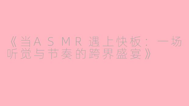 《当ASMR遇上快板：一场听觉与节奏的跨界盛宴》
