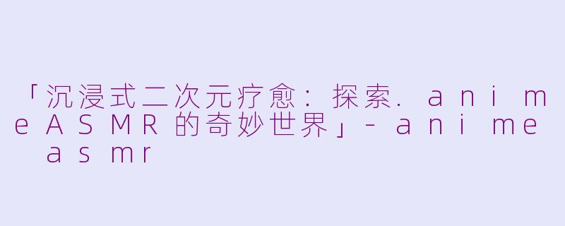 「沉浸式二次元疗愈：探索.animeASMR的奇妙世界」-anime asmr