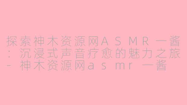 探索神木资源网ASMR一酱：沉浸式声音疗愈的魅力之旅-神木资源网asmr一酱