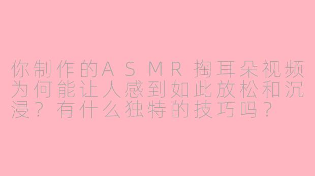你制作的ASMR掏耳朵视频为何能让人感到如此放松和沉浸？有什么独特的技巧吗？