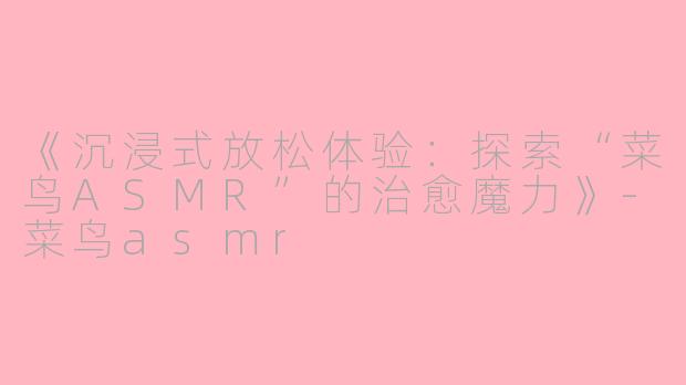《沉浸式放松体验：探索“菜鸟ASMR”的治愈魔力》-菜鸟asmr