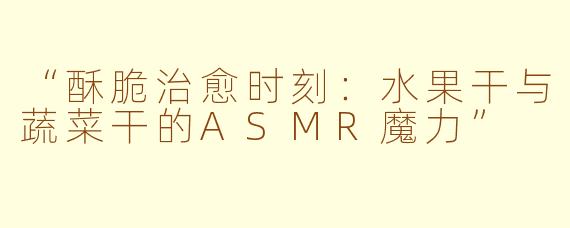 “酥脆治愈时刻：水果干与蔬菜干的ASMR魔力”