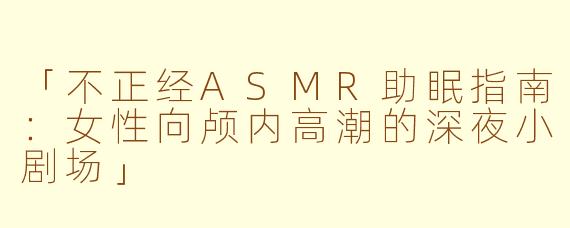 「不正经ASMR助眠指南：女性向颅内高潮的深夜小剧场」