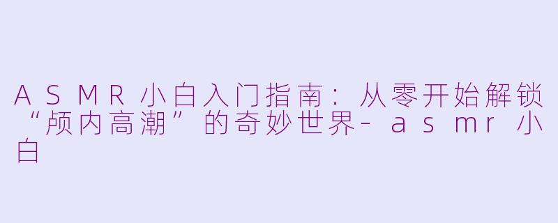 ASMR小白入门指南：从零开始解锁“颅内高潮”的奇妙世界-asmr小白