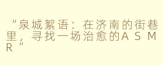 “泉城絮语：在济南的街巷里，寻找一场治愈的ASMR”