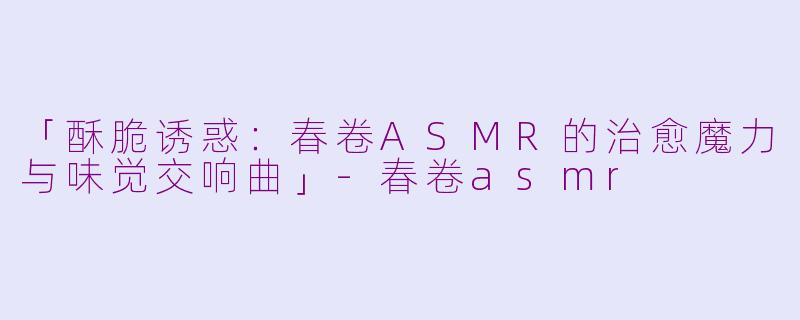 「酥脆诱惑：春卷ASMR的治愈魔力与味觉交响曲」-春卷asmr