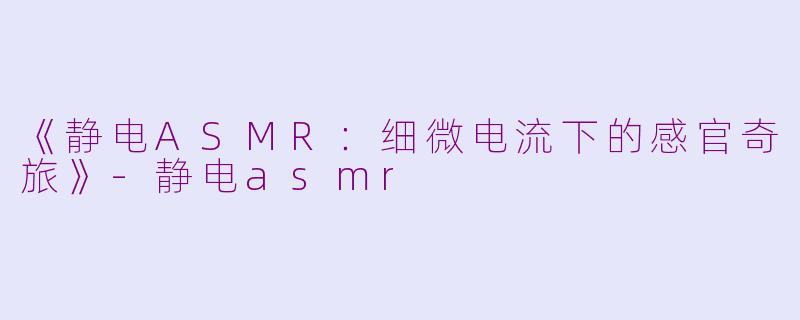《静电ASMR：细微电流下的感官奇旅》-静电asmr