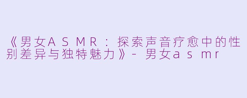 《男女ASMR：探索声音疗愈中的性别差异与独特魅力》-男女asmr