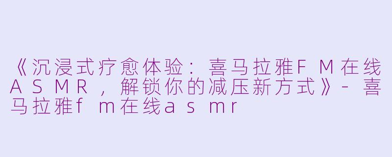 《沉浸式疗愈体验：喜马拉雅FM在线ASMR，解锁你的减压新方式》-喜马拉雅fm在线asmr
