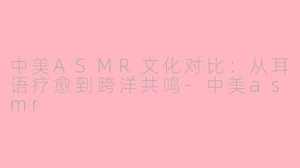中美ASMR文化对比：从耳语疗愈到跨洋共鸣-中美asmr