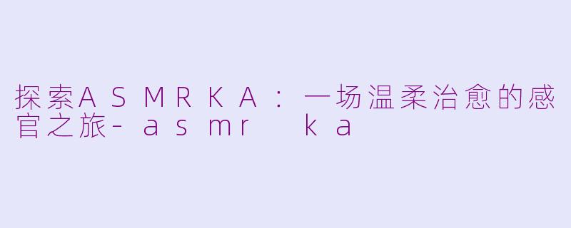 探索ASMRKA：一场温柔治愈的感官之旅-asmr ka