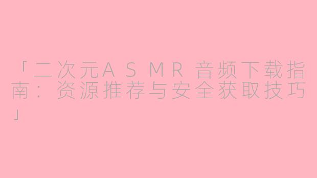 「二次元ASMR音频下载指南：资源推荐与安全获取技巧」