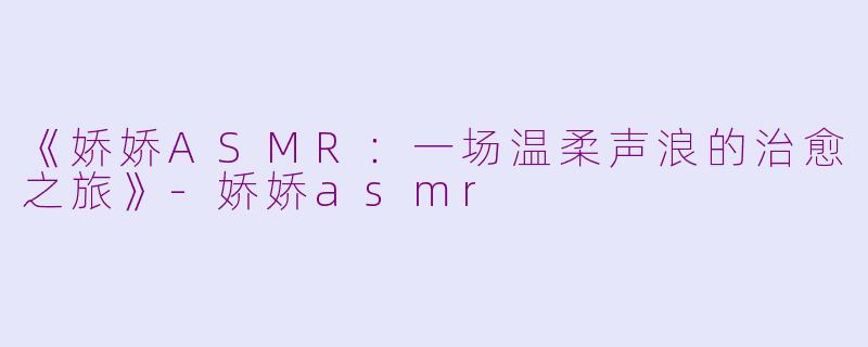 《娇娇ASMR：一场温柔声浪的治愈之旅》-娇娇asmr