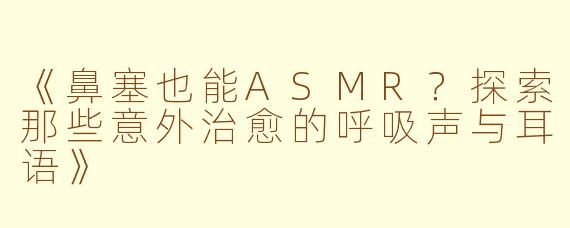 《鼻塞也能ASMR？探索那些意外治愈的呼吸声与耳语》
