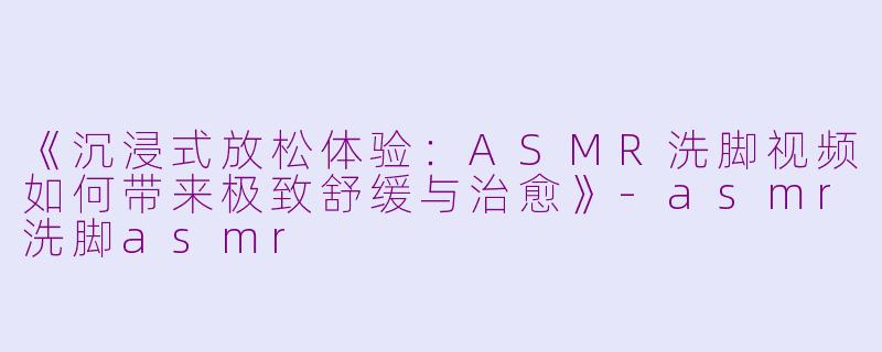 《沉浸式放松体验：ASMR洗脚视频如何带来极致舒缓与治愈》-asmr洗脚asmr