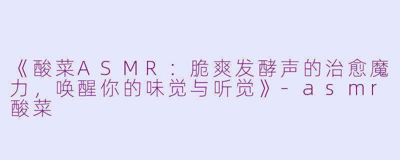 《酸菜ASMR：脆爽发酵声的治愈魔力，唤醒你的味觉与听觉》-asmr酸菜