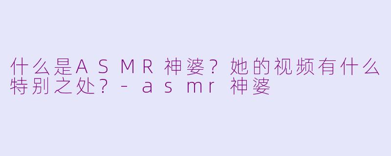 什么是ASMR神婆？她的视频有什么特别之处？-asmr神婆
