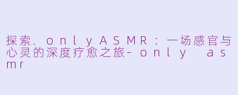 探索.onlyASMR：一场感官与心灵的深度疗愈之旅-only asmr