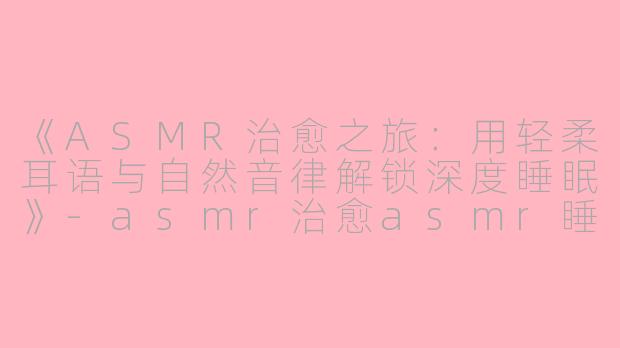 《ASMR治愈之旅：用轻柔耳语与自然音律解锁深度睡眠》-asmr治愈asmr睡眠